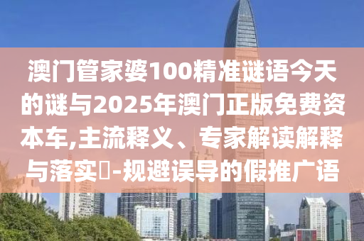 澳門管家婆100精準謎語今天的謎與2025年澳門正版免費資本車,主流釋義、專家解讀解釋與落實?-規避誤導的假推廣語